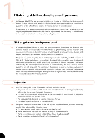 1
1.1
      Clinical guideline development process
       In February 1996 ACPOM was successful in bidding for funding of £3000 from the Department of
       Health, through the Chartered Society of Physiotherapy (CSP), to develop evidence based clinical
       guidelines for the safe, effective practice of injection therapy by physiotherapists.

       This was seen as an opportunity to develop an evidence-based guideline for a technique that has
       only recently been incorporated into the scope of physiotherapy practice (1995). At present there
       is inappropriate variation in practice, including safety issues 1.




      Clinical guideline development panel

1.2    A panel was brought together to reflect the expertise required in preparing this guideline. This
       included medical practitioners for their knowledge of pharmacology, adverse reactions and
       experience in the use of steroid injections, physiotherapists practising injection therapy and
       experts in retrieving and reviewing the existing body of knowledge.

       The panel recognised the policy stated in Clinical guidelines 2 published by the NHS Executive in
       1996 (p10) “Clinical guidelines are systematically developed statements which assist clinicians and
       patients in making decisions about appropriate treatment for specific conditions. Even when
       endorsed by the relevant professional bodies or commended by the NHS Executive, clinical
       guidelines can still only assist the practitioner; they cannot be used to mandate, authorise or
       outlaw treatment options. Regardless of the strength of evidence, it will remain the responsibility
       of the practising clinicians to interpret their application taking account of local circumstances and
       the needs and wishes of individual patients”.




      Objectives

1.3    The objectives agreed for the project were therefore set out as follows:
       •   To present a review of the available literature to enable the clinician to identify proven benefits
           of injection therapy and the gaps in the evidence
       •   To make recommendations about the use of injection therapy in the treatment of peripheral
           intra-articular and peri-articular lesions
       •   To encourage high standards of practice in injection therapy
       •   To reduce variation in practice in injection therapy.

1.4    The panel considered that in order to set out practice recommendations, evidence should be
       sought which addressed the following issues:
       •   To what extent is steroid injection therapy clinically effective?
       •   What are the effective doses and volumes of drugs to be administered?
       •   What potential adverse reactions exist and how should they be avoided?
       •   What techniques are indicated for safe, effective practice?
 