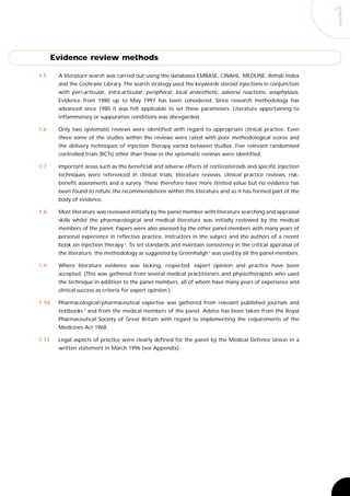 1
       Evidence review methods

1.5     A literature search was carried out using the databases EMBASE, CINAHL, MEDLINE, Rehab Index
        and the Cochrane Library. The search strategy used the keywords steroid injections in conjunction
        with peri-articular, intra-articular, peripheral, local anaesthetic, adverse reactions, anaphylaxis.
        Evidence from 1980 up to May 1997 has been considered. Since research methodology has
        advanced since 1980 it was felt applicable to set these parameters. Literature appertaining to
        inflammatory or suppurative conditions was disregarded.

1.6     Only two systematic reviews were identified with regard to appropriate clinical practice. Even
        there some of the studies within the reviews were rated with poor methodological scores and
        the delivery techniques of injection therapy varied between studies. Five relevant randomised
        controlled trials (RCTs) other than those in the systematic reviews were identified.

1.7     Important areas such as the beneficial and adverse effects of corticosteroids and specific injection
        techniques were referenced in clinical trials, literature reviews, clinical practice reviews, risk-
        benefit assessments and a survey. These therefore have more limited value but no evidence has
        been found to refute the recommendations within this literature and so it has formed part of the
        body of evidence.

1.8     Most literature was reviewed initially by the panel member with literature searching and appraisal
        skills whilst the pharmacological and medical literature was initially reviewed by the medical
        members of the panel. Papers were also assessed by the other panel members with many years of
        personal experience in reflective practice, instructors in the subject and the authors of a recent
        book on injection therapy 3. To set standards and maintain consistency in the critical appraisal of
        the literature, the methodology as suggested by Greenhalgh 4 was used by all the panel members.

1.9     Where literature evidence was lacking, respected, expert opinion and practice have been
        accepted. (This was gathered from several medical practitioners and physiotherapists who used
        the technique in addition to the panel members, all of whom have many years of experience and
        clinical success as criteria for expert opinion.)

1.10    Pharmacological / pharmaceutical expertise was gathered from relevant published journals and
        textbooks 5 and from the medical members of the panel. Advice has been taken from the Royal
        Pharmaceutical Society of Great Britain with regard to implementing the requirements of the
        Medicines Act 1968.

1.11    Legal aspects of practice were clearly defined for the panel by the Medical Defence Union in a
        written statement in March 1996 (see Appendix).
 