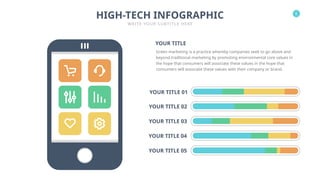 6
HIGH-TECH INFOGRAPHIC
WRITE YOUR SUBTITLE HERE
YOUR TITLE 01
YOUR TITLE 02
YOUR TITLE 03
YOUR TITLE 05
YOUR TITLE 04
Green marketing is a practice whereby companies seek to go above and
beyond traditional marketing by promoting environmental core values in
the hope that consumers will associate these values in the hope that
consumers will associate these values with their company or brand.
YOUR TITLE
 