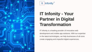 IT Infonity is a leading provider of innovative web
development and mobile app solutions. With our expertise
in the latest technologies, we help businesses of all sizes
create engaging and impactful digital experiences.
IT Infonity - Your
Partner in Digital
Transformation
 