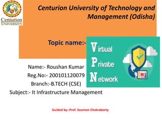 Centurion University of Technology and
Management (Odisha)
Topic name:-virtual private network
Name:- Roushan Kumar
Reg.No:- 200101120079
Branch:-B.TECH (CSE)
Subject:- It Infrastructure Management
Guided by:-Prof. Soumen Chakraborty
 
