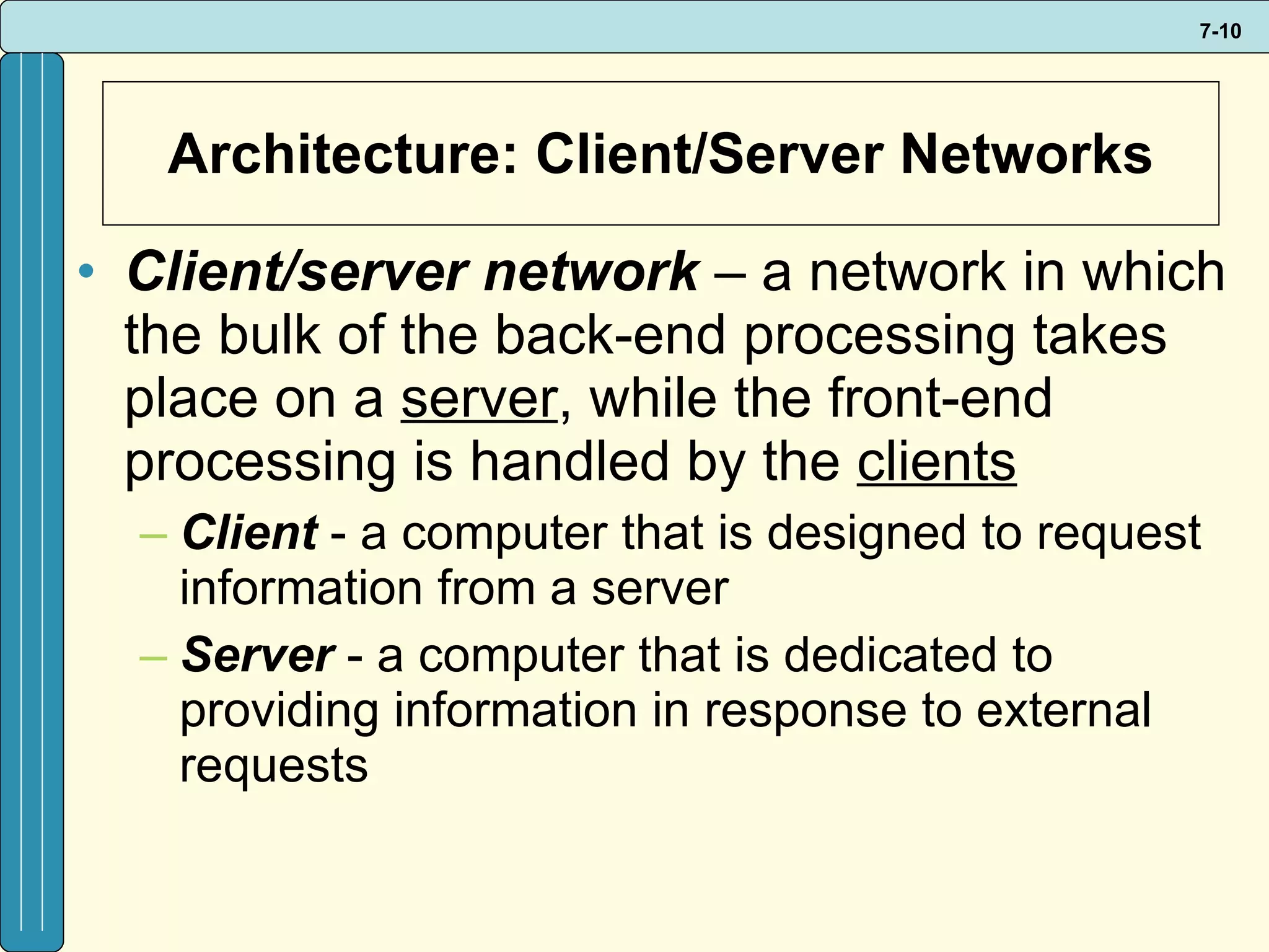 Architecture: Client/Server Networks Client/server network  –   a network in which the bulk of the back-end processing takes place on a  server , while the front-end processing is handled by the  clients Client   - a computer that is designed to request information from a server Server  - a computer that is dedicated to providing information in response to external requests 