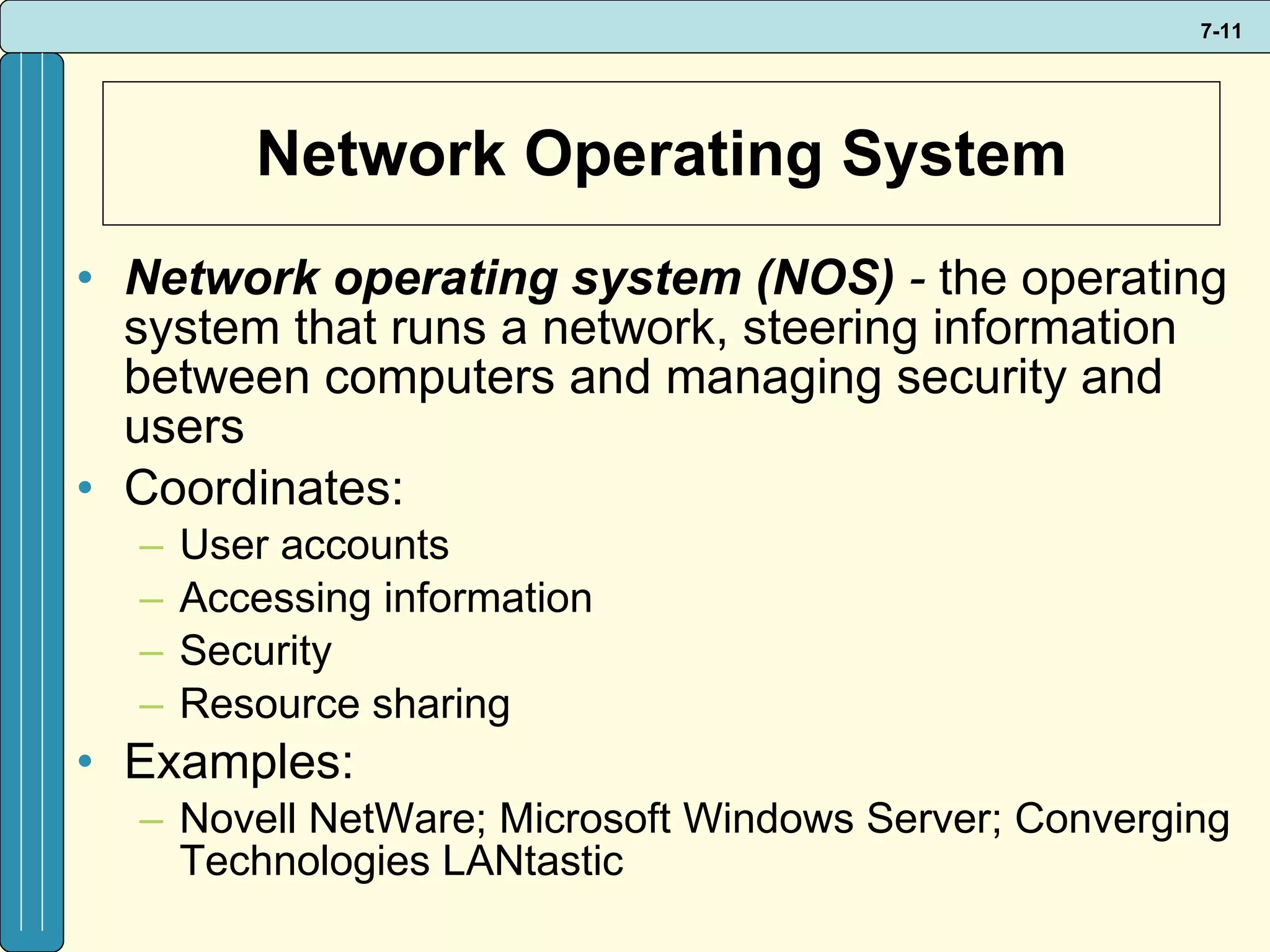 Network Operating System Network operating system (NOS)  -  the operating system that runs a network, steering information between computers and managing security and users  Coordinates: User accounts Accessing information Security Resource sharing Examples: Novell NetWare; Microsoft Windows Server; Converging Technologies LANtastic 