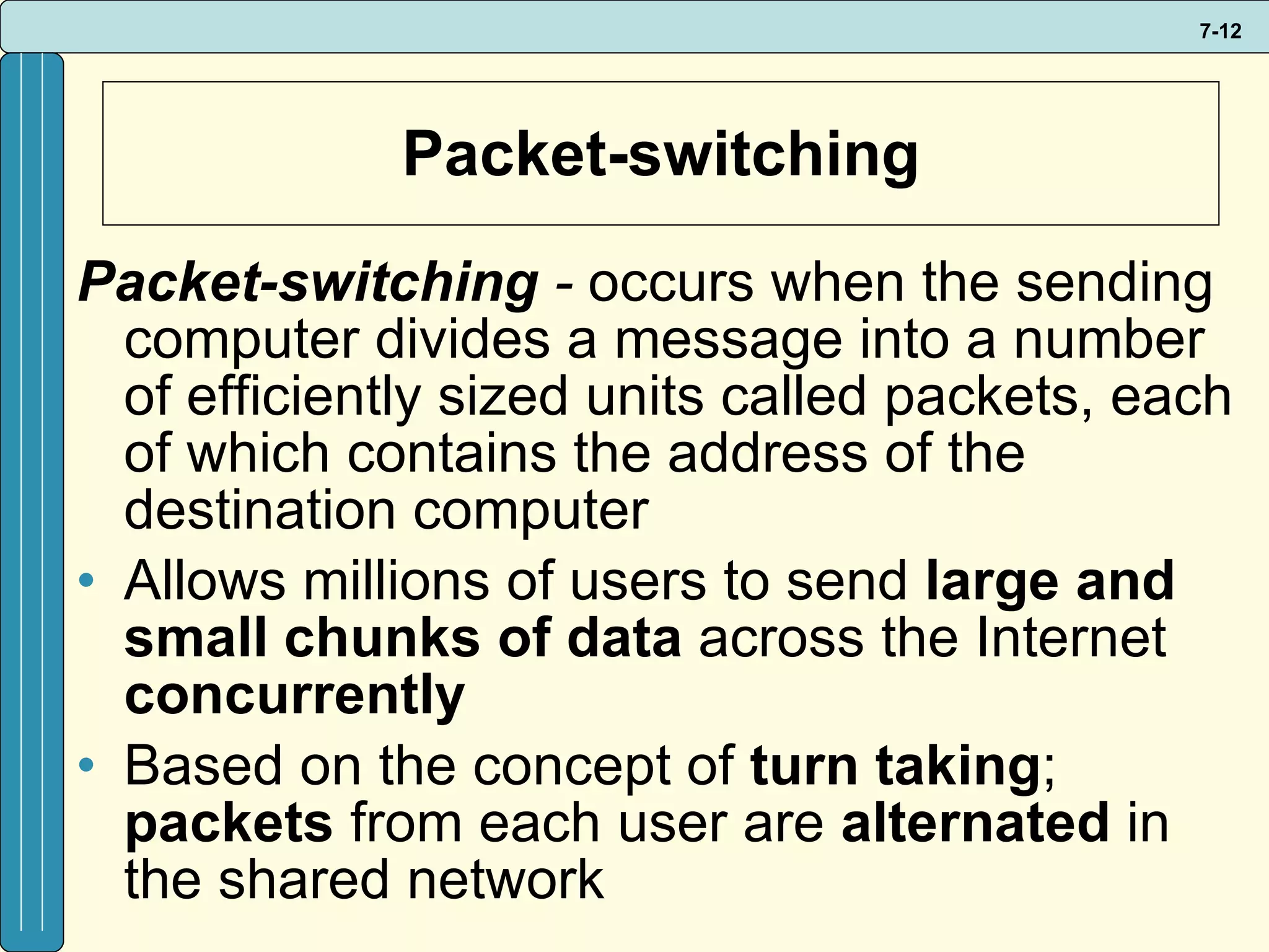 Packet-switching Packet-switching  -   occurs when the sending computer divides a message into a number of efficiently sized units called packets, each of which contains the address of the destination computer Allows millions of users to send  large and small chunks   of data  across the Internet  concurrently  Based on the concept of  turn taking ;  packets  from each user are  alternated  in the shared network 