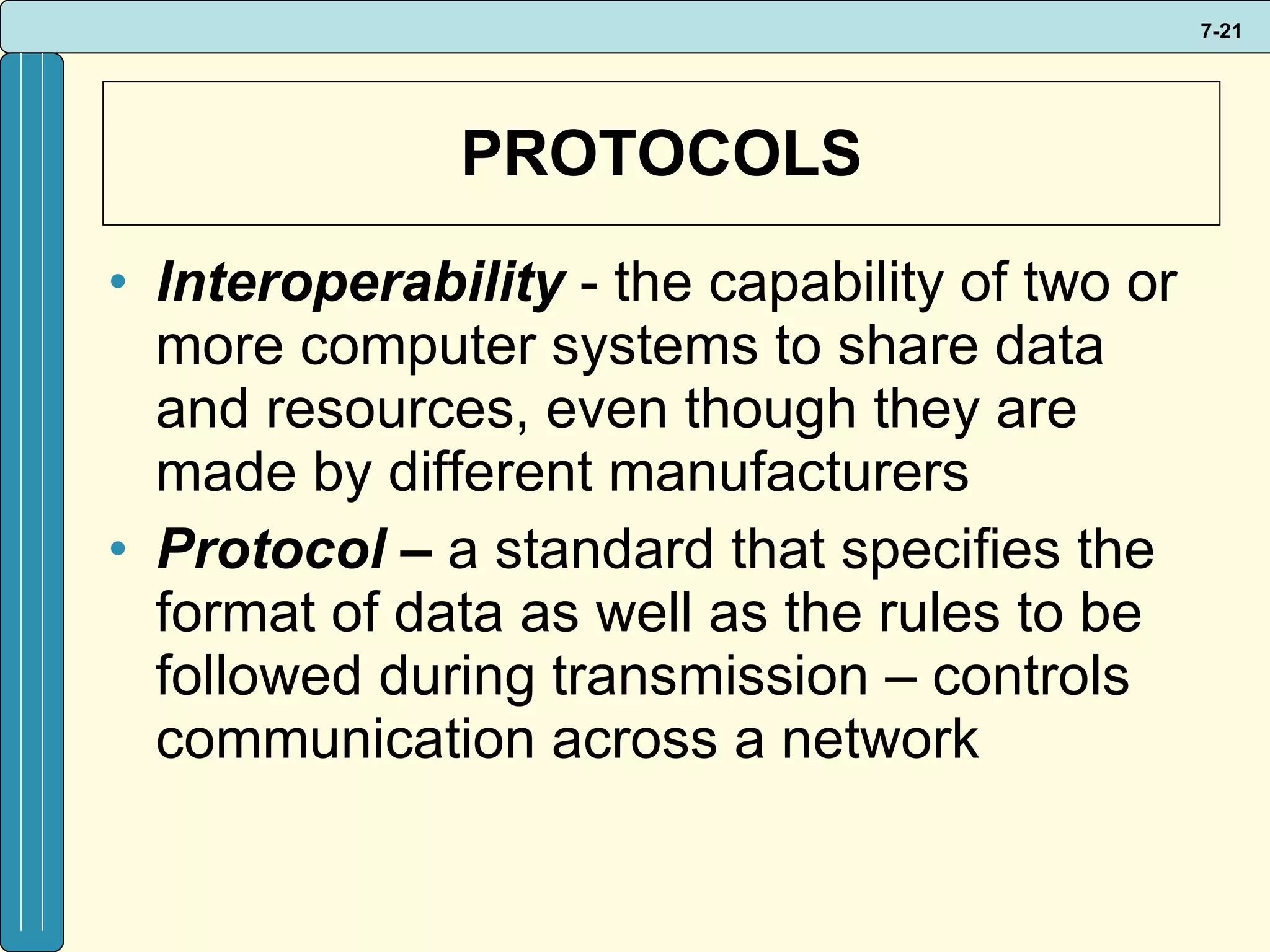 PROTOCOLS Interoperability  - the capability of two or more computer systems to share data and resources, even though they are made by different manufacturers Protocol –  a standard that specifies the format of data as well as the rules to be followed during transmission – controls communication across a network 