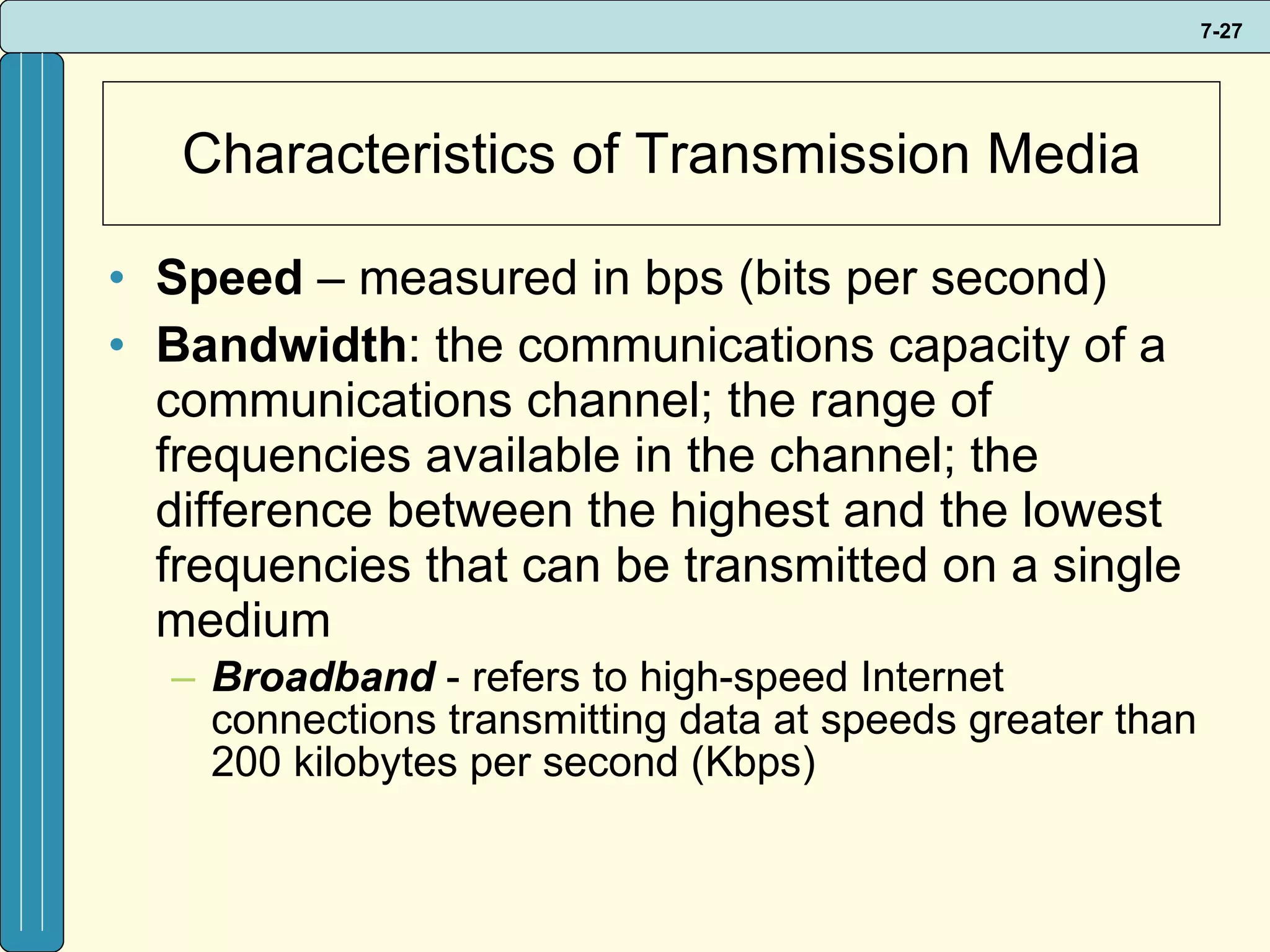 Characteristics of Transmission Media Speed  – measured in bps (bits per second) Bandwidth : the communications capacity of a communications channel; the range of frequencies available in the channel; the difference between the highest and the lowest frequencies that can be transmitted on a single medium Broadband  - refers to high-speed Internet connections transmitting data at speeds greater than 200 kilobytes per second (Kbps) 
