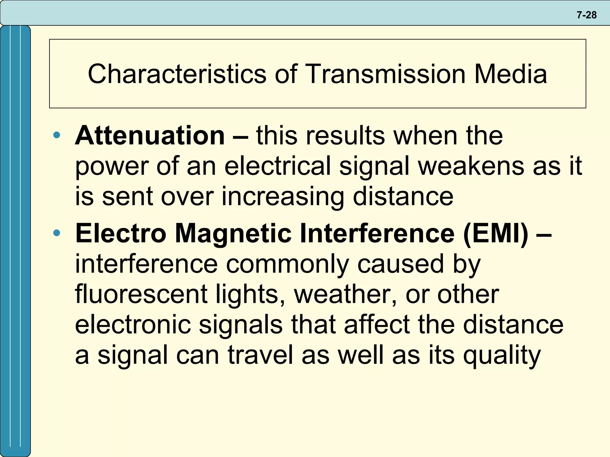 Characteristics of Transmission Media Attenuation –  this results when the power of an electrical signal weakens as it is sent over increasing distance Electro Magnetic Interference (EMI) –  interference commonly caused by fluorescent lights, weather, or other electronic signals that affect the distance a signal can travel as well as its quality 