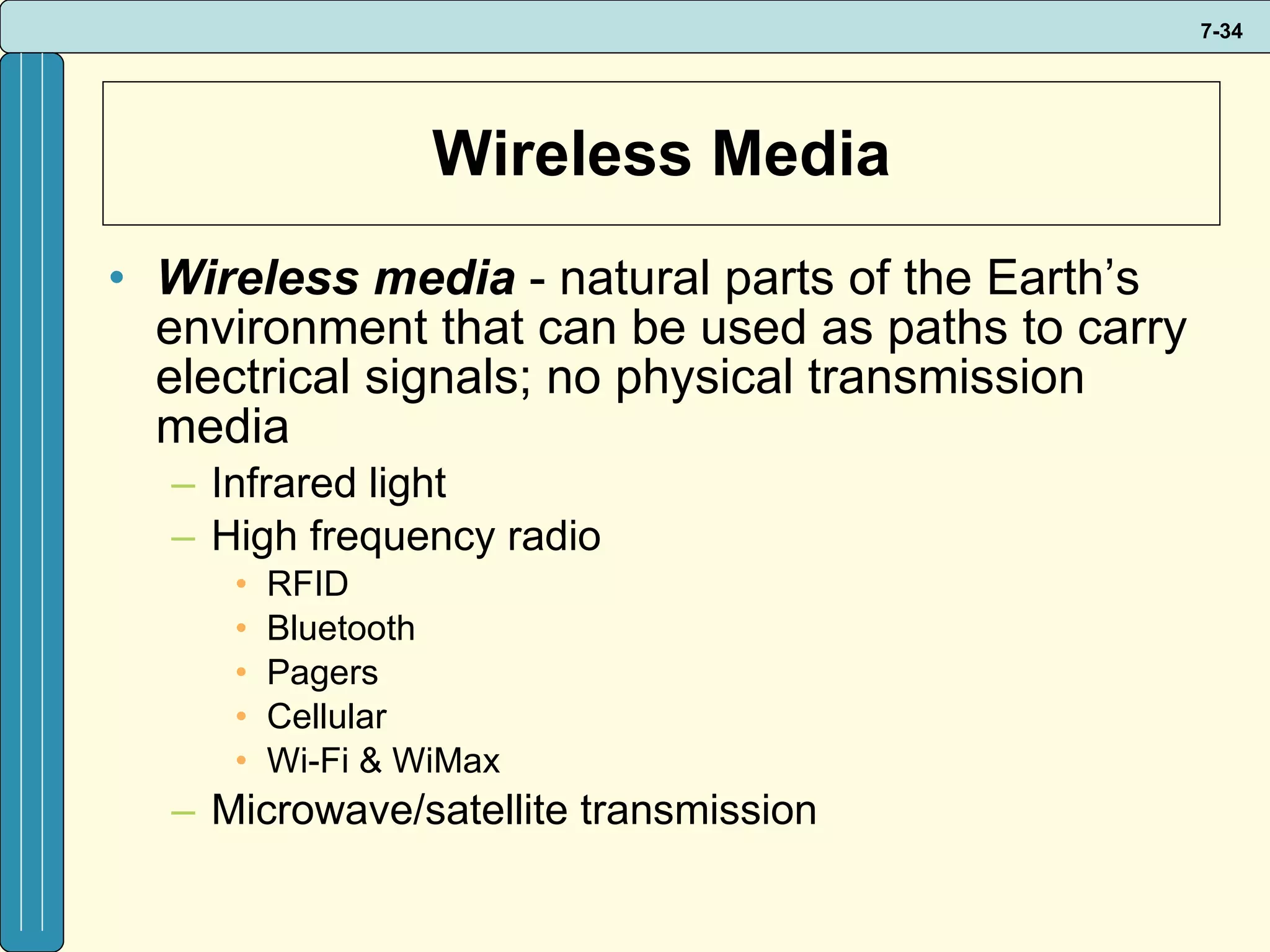 Wireless Media Wireless media  - natural parts of the Earth’s environment that can be used as paths to carry electrical signals; no physical transmission media Infrared light High frequency radio RFID Bluetooth Pagers Cellular  Wi-Fi & WiMax Microwave/satellite transmission 
