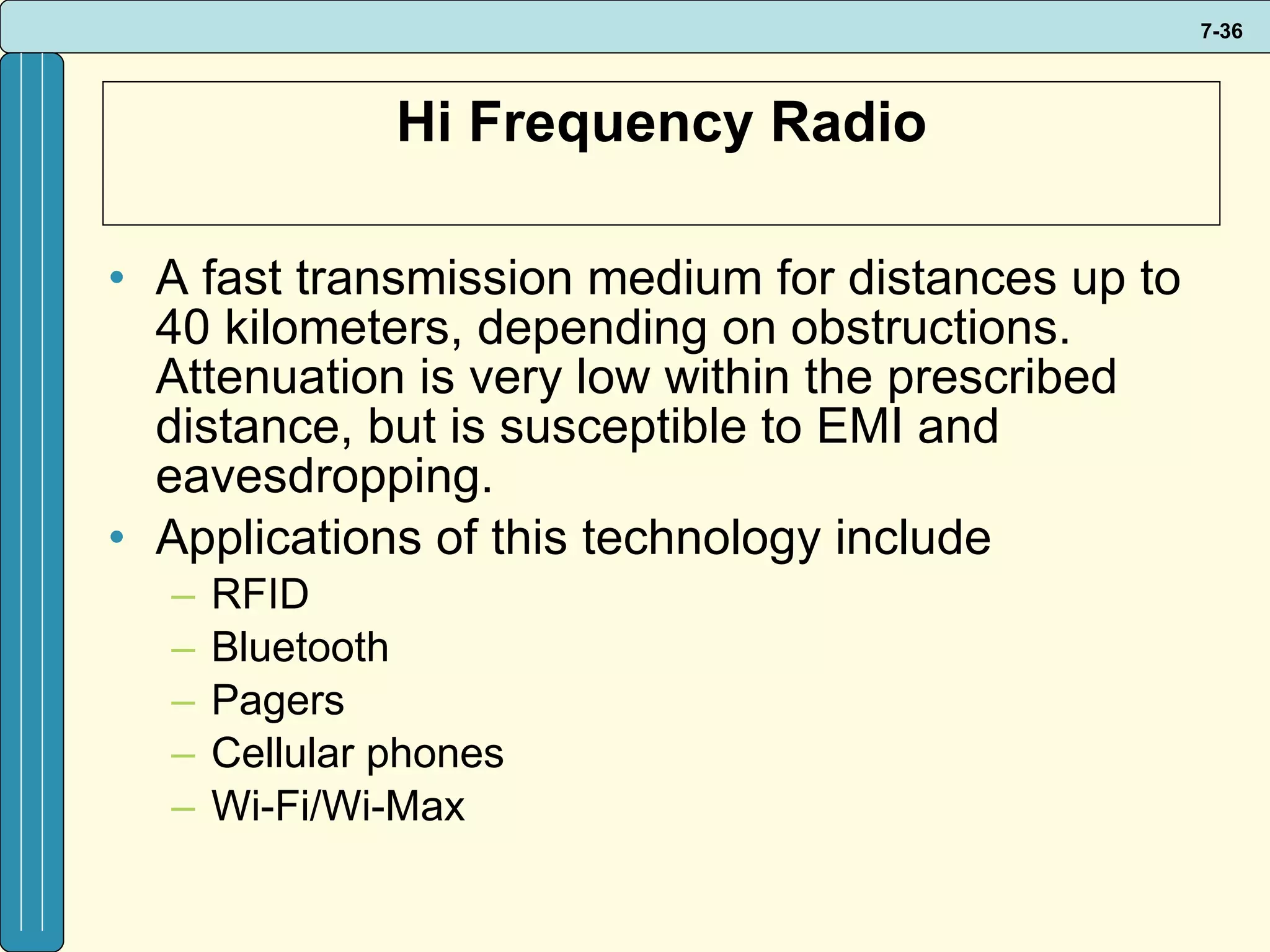 Hi Frequency Radio A fast transmission medium for distances up to 40 kilometers, depending on obstructions. Attenuation is very low within the prescribed distance, but is susceptible to EMI and eavesdropping.  Applications of this technology include RFID Bluetooth Pagers Cellular phones Wi-Fi/Wi-Max 