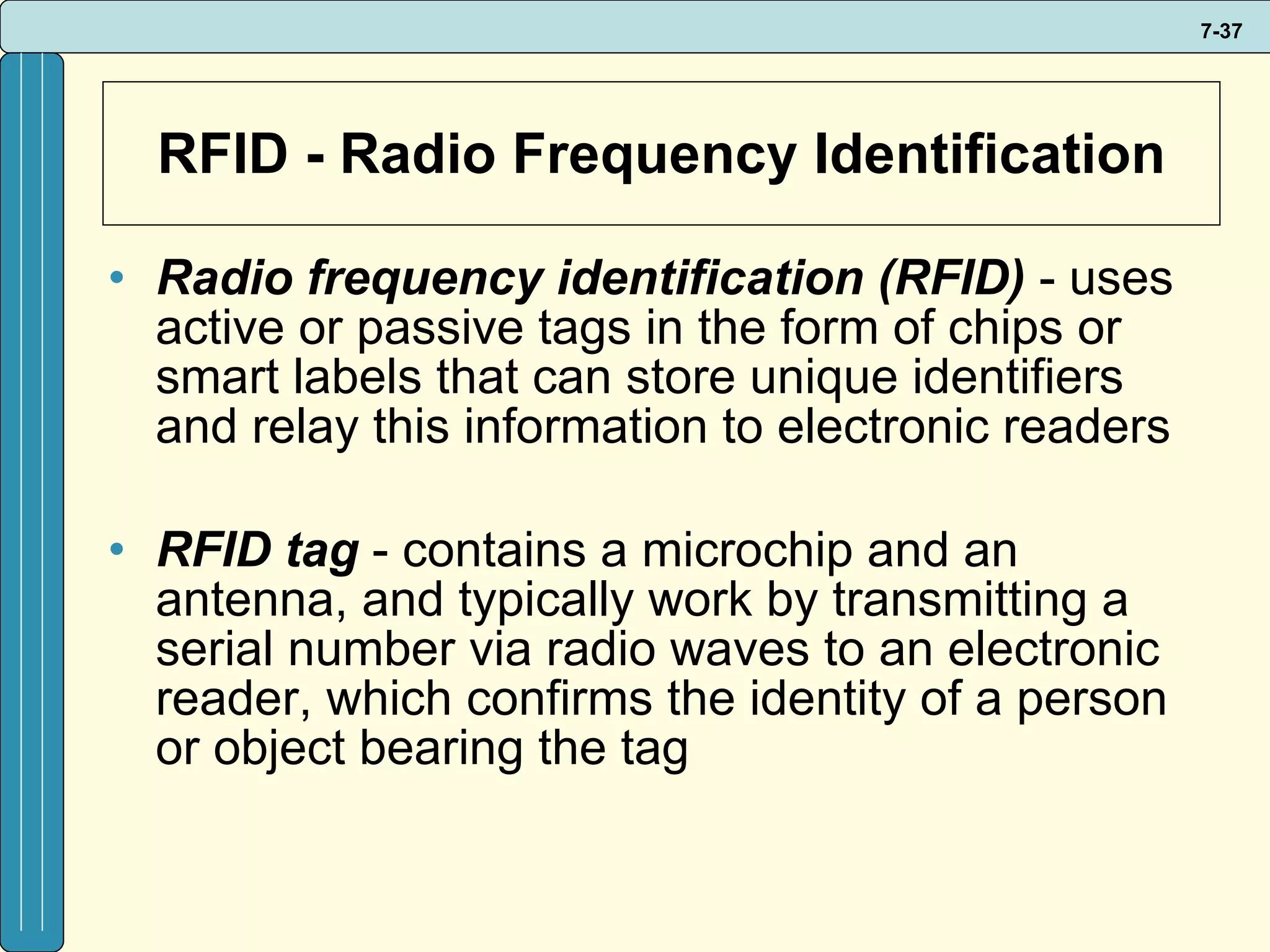 RFID - Radio Frequency Identification Radio frequency identification (RFID)  - uses active or passive tags in the form of chips or smart labels that can store unique identifiers and relay this information to electronic readers RFID tag  - contains a microchip and an antenna, and typically work by transmitting a serial number via radio waves to an electronic reader, which confirms the identity of a person or object bearing the tag 