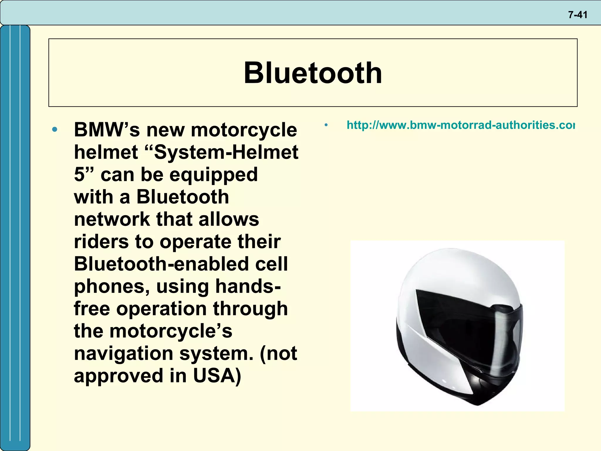 Bluetooth BMW’s new motorcycle helmet “System-Helmet 5” can be equipped with a Bluetooth network that allows riders to operate their Bluetooth-enabled cell phones, using hands-free operation through the motorcycle’s navigation system. (not approved in USA) http://www.bmw-motorrad-authorities.com/authorities/en/index_frameset.html?content=http://www.bmw-motorrad-authorities.com/authorities/en/equipment/riderspoint/products/systemhelmet_5.html   