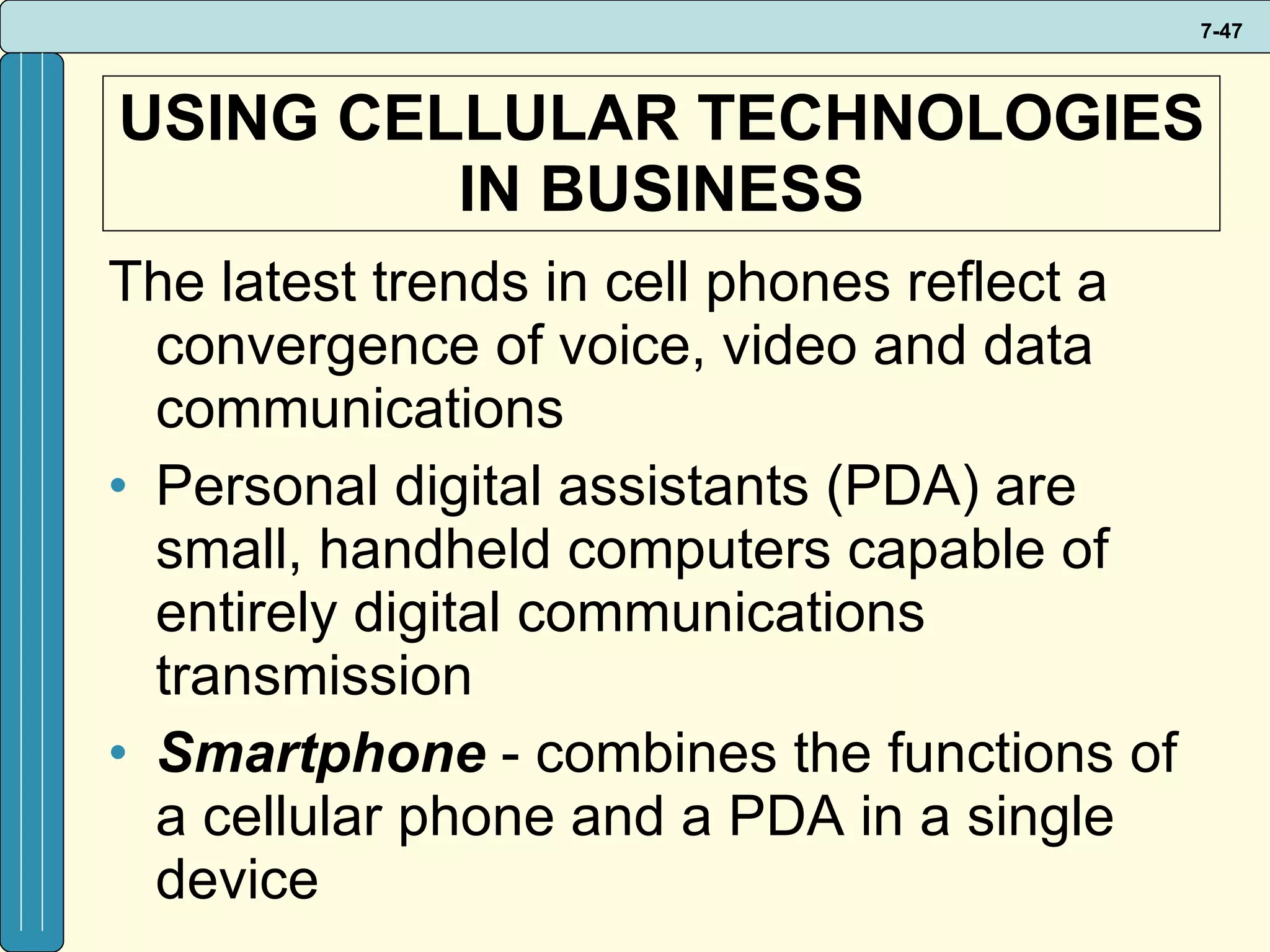 USING CELLULAR TECHNOLOGIES IN BUSINESS The latest trends in cell phones reflect a convergence of voice, video and data communications Personal digital assistants (PDA) are small, handheld computers capable of entirely digital communications transmission Smartphone  - combines the functions of a cellular phone and a PDA in a single device 