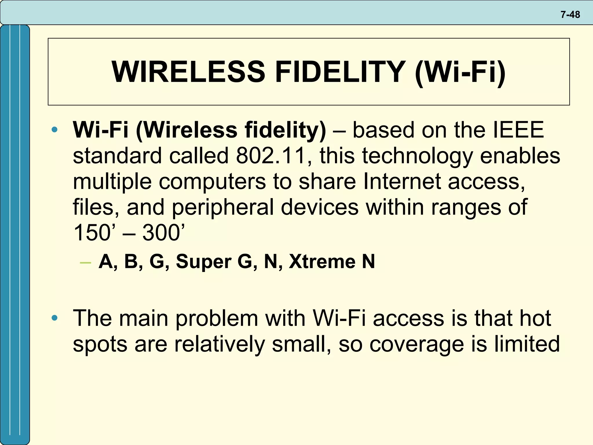 WIRELESS FIDELITY (Wi-Fi) Wi-Fi (Wireless fidelity)  – based on the IEEE  standard called 802.11, this technology enables multiple computers to share Internet access, files, and peripheral devices within ranges of 150’ – 300’ A, B, G, Super G, N, Xtreme N The main problem with Wi-Fi access is that hot spots are relatively small, so coverage is limited 