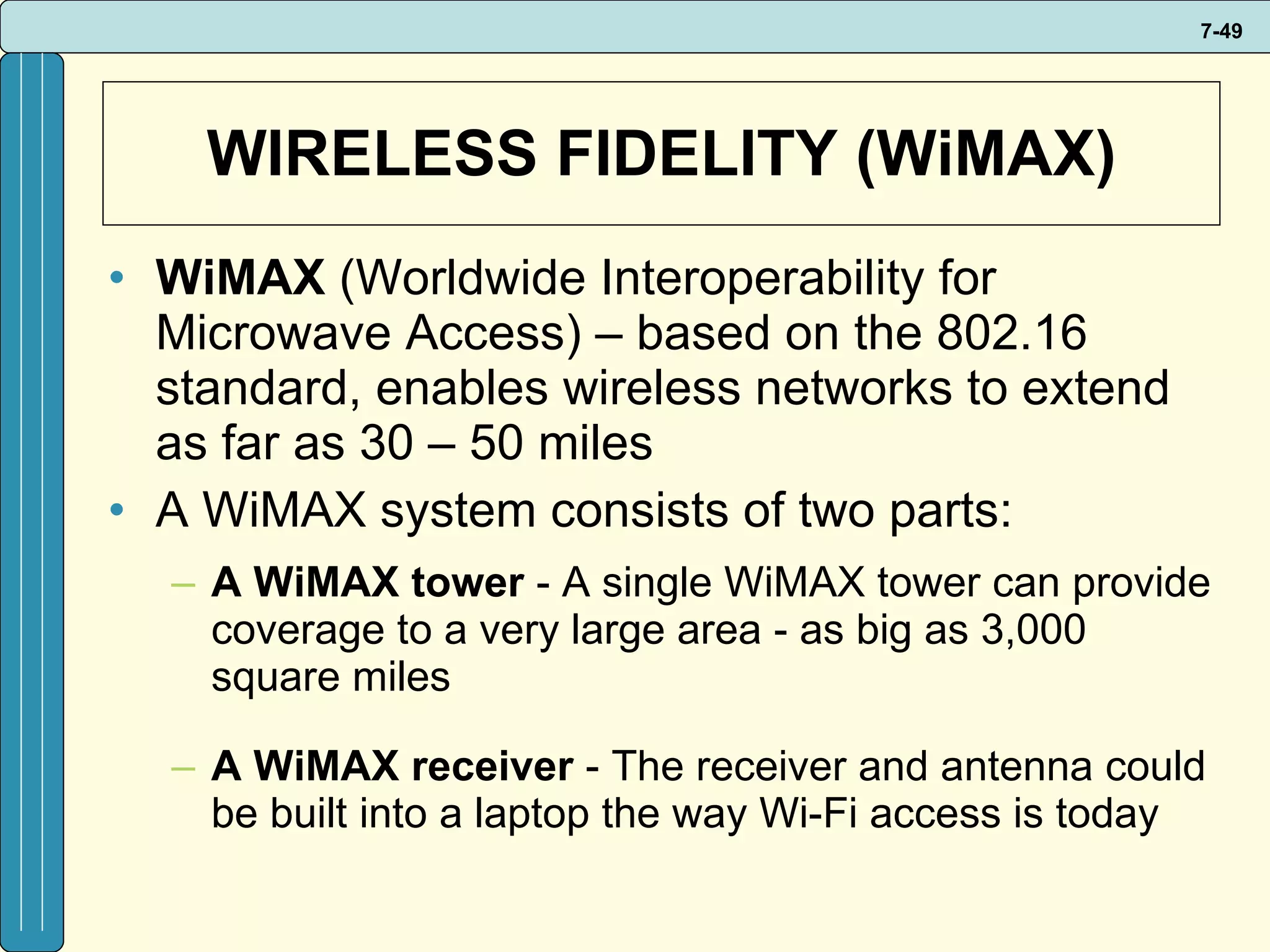 WIRELESS FIDELITY (WiMAX) WiMAX  (Worldwide Interoperability for Microwave Access) – based on the 802.16 standard, enables wireless networks to extend as far as 30 – 50 miles A WiMAX system consists of two parts: A WiMAX tower  - A single WiMAX tower can provide coverage to a very large area - as big as 3,000 square miles A WiMAX receiver  - The receiver and antenna could be built into a laptop the way Wi-Fi access is today 
