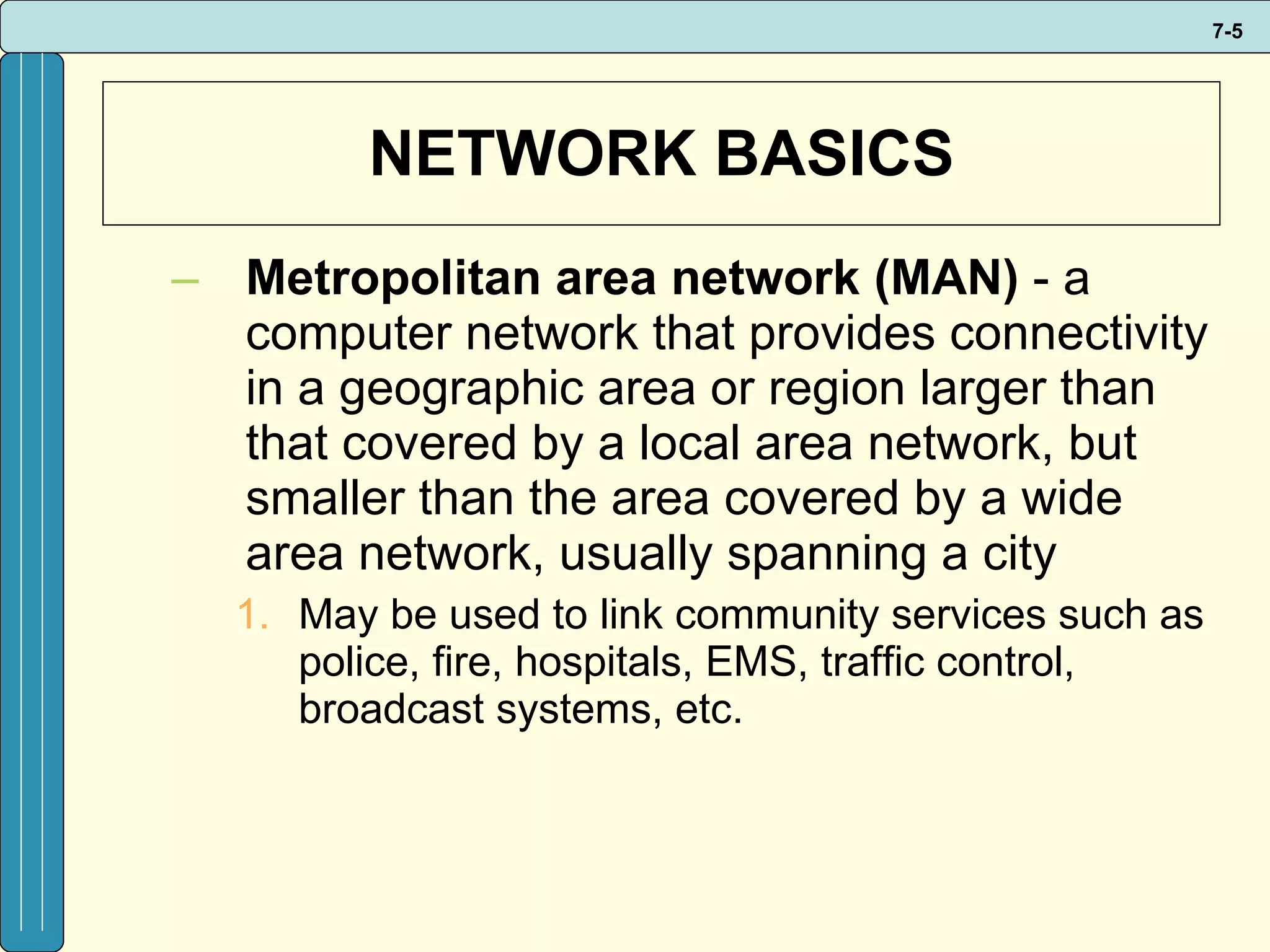 NETWORK BASICS Metropolitan area network (MAN)  - a computer network that provides connectivity in a geographic area or region larger than that covered by a local area network, but smaller than the area covered by a wide area network, usually spanning a city May be used to link community services such as police, fire, hospitals, EMS, traffic control, broadcast systems, etc. 