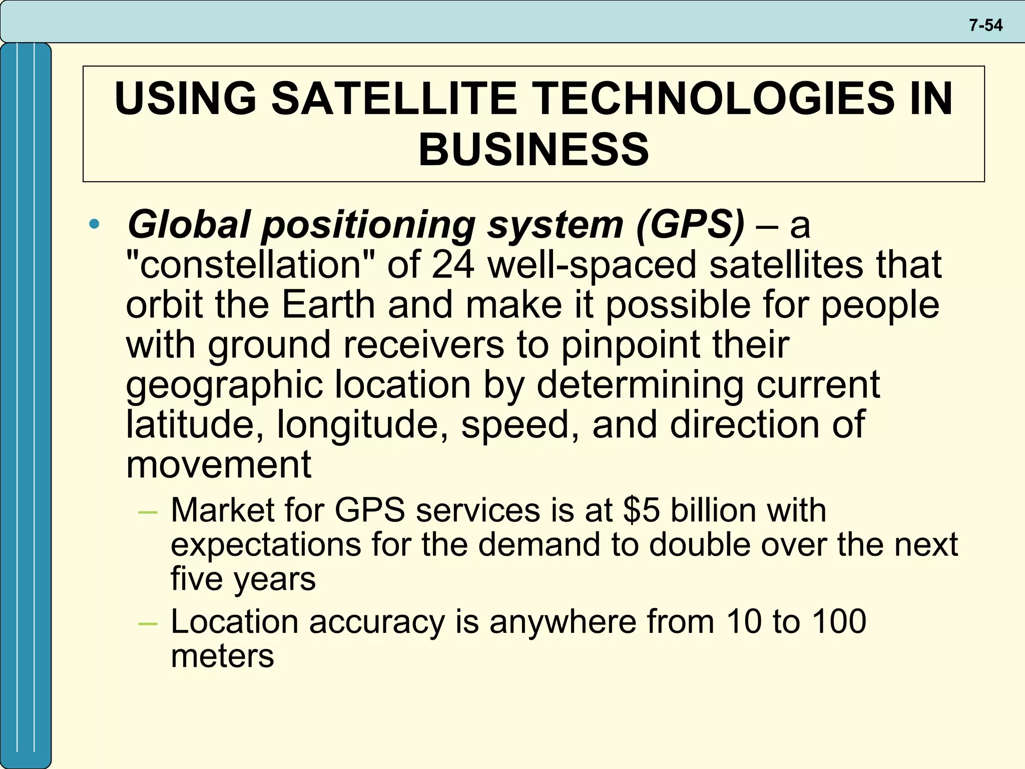 USING SATELLITE TECHNOLOGIES IN BUSINESS Global positioning system (GPS)  – a &quot;constellation&quot; of 24 well-spaced satellites that orbit the Earth and make it possible for people with ground receivers to pinpoint their geographic location by determining current latitude, longitude, speed, and direction of movement Market for GPS services is at $5 billion with expectations for the demand to double over the next five years Location accuracy is anywhere from 10 to 100 meters 