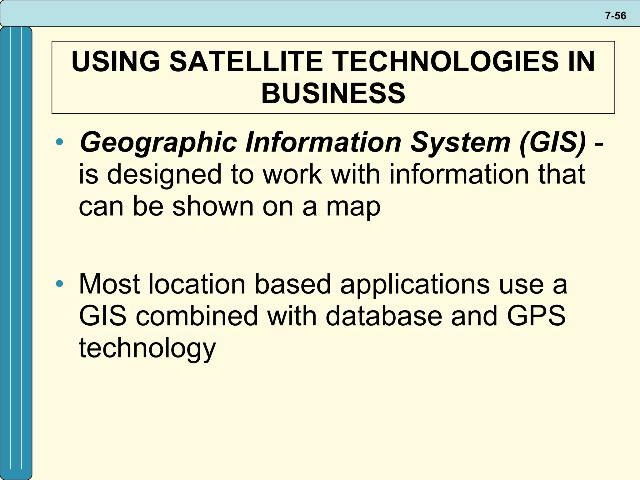 USING SATELLITE TECHNOLOGIES IN BUSINESS Geographic Information System (GIS)  - is designed to work with information that can be shown on a map Most location based applications use a GIS combined with database and GPS technology 