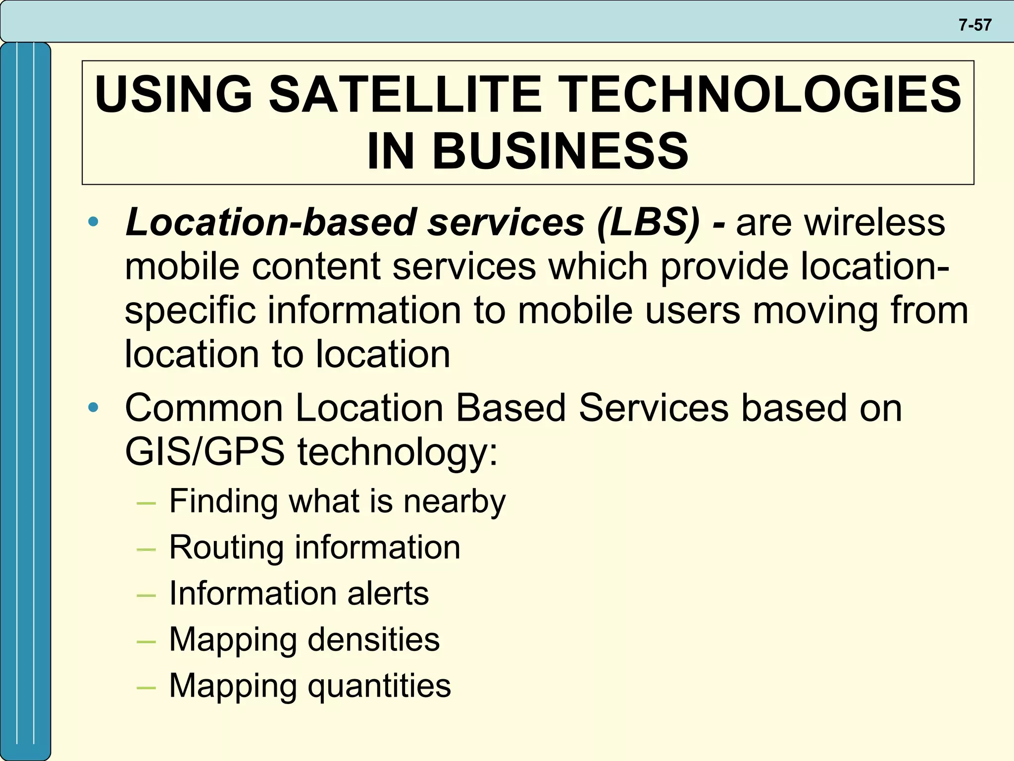 USING SATELLITE TECHNOLOGIES IN BUSINESS Location-based services (LBS) -  are wireless mobile content services which provide location-specific information to mobile users moving from location to location Common Location Based Services based on GIS/GPS technology: Finding what is nearby Routing information Information alerts Mapping densities Mapping quantities 