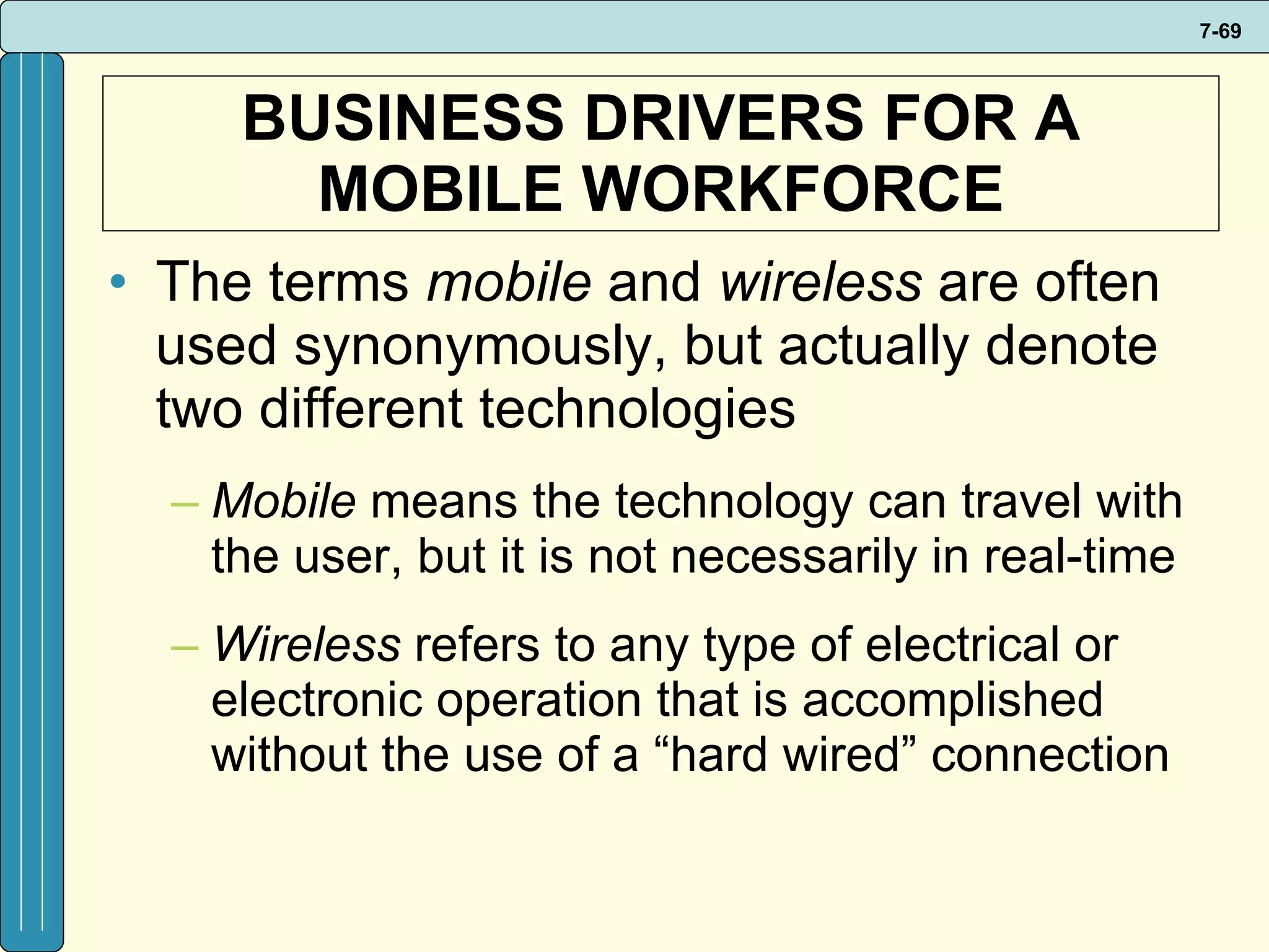 BUSINESS DRIVERS FOR A MOBILE WORKFORCE The terms  mobile  and  wireless  are often used synonymously, but actually denote two different technologies Mobile  means the technology can travel with the user, but it is not necessarily in real-time Wireless  refers to any type of electrical or electronic operation that is accomplished without the use of a “hard wired” connection  