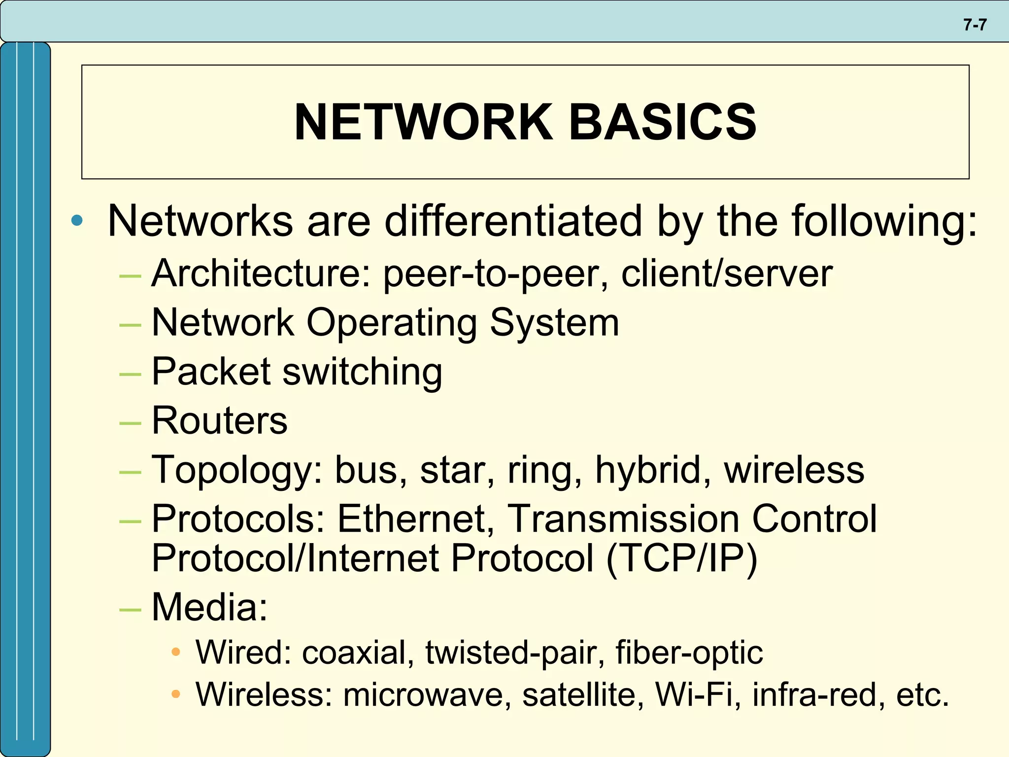 NETWORK BASICS Networks are differentiated by the following: Architecture: peer-to-peer, client/server Network Operating System Packet switching Routers Topology: bus, star, ring, hybrid, wireless Protocols: Ethernet, Transmission Control Protocol/Internet Protocol (TCP/IP) Media:  Wired: coaxial, twisted-pair, fiber-optic Wireless: microwave, satellite, Wi-Fi, infra-red, etc.  