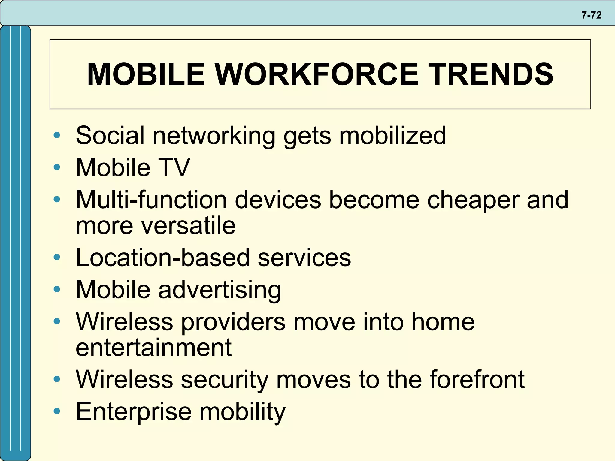 MOBILE WORKFORCE TRENDS Social networking gets mobilized Mobile TV Multi-function devices become cheaper and more versatile Location-based services Mobile advertising Wireless providers move into home entertainment Wireless security moves to the forefront Enterprise mobility  