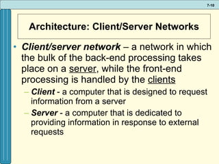 Architecture: Client/Server Networks Client/server network  –   a network in which the bulk of the back-end processing takes place on a  server , while the front-end processing is handled by the  clients Client   - a computer that is designed to request information from a server Server  - a computer that is dedicated to providing information in response to external requests 