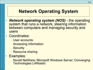 Network Operating System Network operating system (NOS)  -  the operating system that runs a network, steering information between computers and managing security and users  Coordinates: User accounts Accessing information Security Resource sharing Examples: Novell NetWare; Microsoft Windows Server; Converging Technologies LANtastic 