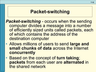 Packet-switching Packet-switching  -   occurs when the sending computer divides a message into a number of efficiently sized units called packets, each of which contains the address of the destination computer Allows millions of users to send  large and small chunks   of data  across the Internet  concurrently  Based on the concept of  turn taking ;  packets  from each user are  alternated  in the shared network 