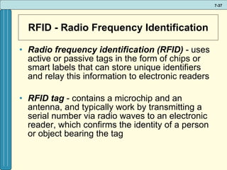 RFID - Radio Frequency Identification Radio frequency identification (RFID)  - uses active or passive tags in the form of chips or smart labels that can store unique identifiers and relay this information to electronic readers RFID tag  - contains a microchip and an antenna, and typically work by transmitting a serial number via radio waves to an electronic reader, which confirms the identity of a person or object bearing the tag 