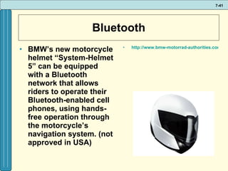 Bluetooth BMW’s new motorcycle helmet “System-Helmet 5” can be equipped with a Bluetooth network that allows riders to operate their Bluetooth-enabled cell phones, using hands-free operation through the motorcycle’s navigation system. (not approved in USA) http://www.bmw-motorrad-authorities.com/authorities/en/index_frameset.html?content=http://www.bmw-motorrad-authorities.com/authorities/en/equipment/riderspoint/products/systemhelmet_5.html   