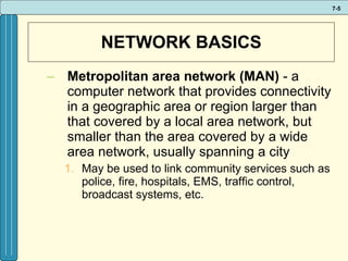 NETWORK BASICS Metropolitan area network (MAN)  - a computer network that provides connectivity in a geographic area or region larger than that covered by a local area network, but smaller than the area covered by a wide area network, usually spanning a city May be used to link community services such as police, fire, hospitals, EMS, traffic control, broadcast systems, etc. 