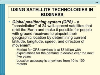 USING SATELLITE TECHNOLOGIES IN BUSINESS Global positioning system (GPS)  – a "constellation" of 24 well-spaced satellites that orbit the Earth and make it possible for people with ground receivers to pinpoint their geographic location by determining current latitude, longitude, speed, and direction of movement Market for GPS services is at $5 billion with expectations for the demand to double over the next five years Location accuracy is anywhere from 10 to 100 meters 