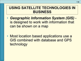 USING SATELLITE TECHNOLOGIES IN BUSINESS Geographic Information System (GIS)  - is designed to work with information that can be shown on a map Most location based applications use a GIS combined with database and GPS technology 