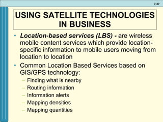 USING SATELLITE TECHNOLOGIES IN BUSINESS Location-based services (LBS) -  are wireless mobile content services which provide location-specific information to mobile users moving from location to location Common Location Based Services based on GIS/GPS technology: Finding what is nearby Routing information Information alerts Mapping densities Mapping quantities 