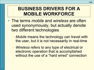 BUSINESS DRIVERS FOR A MOBILE WORKFORCE The terms  mobile  and  wireless  are often used synonymously, but actually denote two different technologies Mobile  means the technology can travel with the user, but it is not necessarily in real-time Wireless  refers to any type of electrical or electronic operation that is accomplished without the use of a “hard wired” connection  