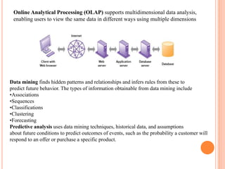 Online Analytical Processing (OLAP) supports multidimensional data analysis, 
enabling users to view the same data in different ways using multiple dimensions 
Data mining finds hidden patterns and relationships and infers rules from these to 
predict future behavior. The types of information obtainable from data mining include 
•Associations 
•Sequences 
•Classifications 
•Clustering 
•Forecasting 
Predictive analysis uses data mining techniques, historical data, and assumptions 
about future conditions to predict outcomes of events, such as the probability a customer will 
respond to an offer or purchase a specific product. 
 