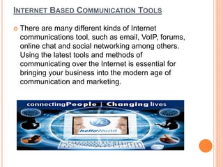 INTERNET BASED COMMUNICATION TOOLS 
 There are many different kinds of Internet 
communications tool, such as email, VoIP, forums, 
online chat and social networking among others. 
Using the latest tools and methods of 
communicating over the Internet is essential for 
bringing your business into the modern age of 
communication and marketing. 
 