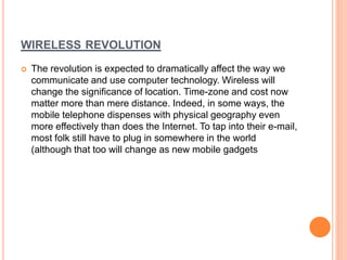 WIRELESS REVOLUTION 
 The revolution is expected to dramatically affect the way we 
communicate and use computer technology. Wireless will 
change the significance of location. Time-zone and cost now 
matter more than mere distance. Indeed, in some ways, the 
mobile telephone dispenses with physical geography even 
more effectively than does the Internet. To tap into their e-mail, 
most folk still have to plug in somewhere in the world 
(although that too will change as new mobile gadgets 
 