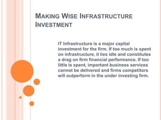MAKING WISE INFRASTRUCTURE 
INVESTMENT 
IT Infrastructure is a major capital 
investment for the firm. If too much is spent 
on infrastructure, it lies idle and constitutes 
a drag on firm financial performance. If too 
little is spent, important business services 
cannot be delivered and firms competitors 
will outperform in the under investing firm. 
 