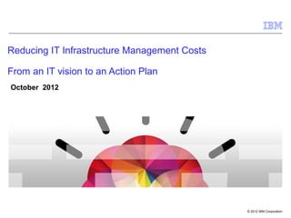 Reducing IT Infrastructure Management Costs

From an IT vision to an Action Plan
October 2012




                                              © 2012 IBM Corporation
 