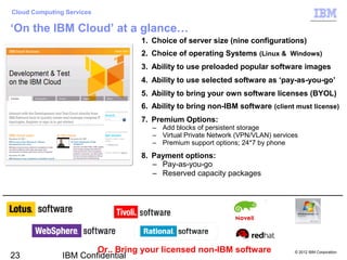 Cloud Computing Services

‘On the IBM Cloud’ at a glance…
                                 1. Choice of server size (nine configurations)
                                 2. Choice of operating Systems (Linux & Windows)
                                 3. Ability to use preloaded popular software images
                                 4. Ability to use selected software as ‘pay-as-you-go’
                                 5. Ability to bring your own software licenses (BYOL)
                                 6. Ability to bring non-IBM software (client must license)
                                 7. Premium Options:
                                    – Add blocks of persistent storage
                                    – Virtual Private Network (VPN/VLAN) services
                                    – Premium support options; 24*7 by phone
                                 8. Payment options:
                                    – Pay-as-you-go
                                    – Reserved capacity packages




                       Or.. Bring your licensed non-IBM software                © 2012 IBM Corporation
23             IBM Confidential
 
