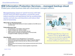 Cloud Delivered Services

IBM Information Protection Services – managed backup cloud
Protect your critical business data with cloud-based, managed solutions

  Managed backup cloud can speed recovery with data
  access from just about anywhere, around the clock;
  reduce business and operational risk by avoiding data,
  system and site loss and downtime and reduce total
  cost of ownership
  What’s New (or New Enhancement)
      – On site or off site data backup and restore available via the IBM cloud or
           a private cloud

  Features/Business Value
       – Comprehensive, cross-platform data protection
       – Provide hardware and software needed
       – Ability to combine with other associated offerings
       – Self-monitoring via portals and dashboards into service levels,
           management details, reporting and analytics                                 IBM Managed Backup Cloud can
                                                                                         reduce TCO by up to 40% and
  Client Benefits                                                                   improve service levels by up to 30%
        – Flexible support for your heterogeneous IT environment
        – End-to-end backup service helps ensure nearly 100 percent utilization
                                                                                          without requiring the client to
           rate as you pay only for what you back up, without up-front capital        increase staffing or capital expense
           investments
        – Faster access to and recovery of your business environment with minimal
           disruption
        – Eases management of various industry regulation requirements


      Learn more



                                                                                                               © 2012 IBM Corporation
 27
 