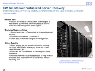 Cloud Delivered Services


IBM SmartCloud Virtualized Server Recovery
Enable improved server recovery reliability and shorter recovery time using a cloud based disaster
recovery service


 What’s New
      Utilizes the latest in virtualization technologies to
     help clients quickly and affordably recover their IT
     infrastructure during times of disruption

 Features/Business Value
       Supports recovery of virtualized and non-virtualized
      servers
       Provides cross-server consistency
       Offers secure remote web portal management

 Client Benefits
       Helps reduce server recovery time and improve
      recovery reliability by leveraging automation and
      cloud technologies
      Minimizes the risk of failure to recovery on unlike
      hardware
       Provides remote server access tools to help reduce
      the costs and inconvenience of travel to a remote
      recovery site
                                                                    Learn more about IBM SmartCloud
                                                                    Virtualized Server Recovery


                                                                                               © 2012 IBM Corporation
28
 