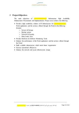 ‫اسة‬‫ر‬‫ك‬‫ع‬‫مشرو‬ ‫عروض‬ ‫طلب‬( ‫العالية‬ ‫االتاحة‬ ‫تأمين‬AvailabilityHigh)‫كز‬‫لمر‬‫معلومات‬--------------- Page 12 of 42
3 ProjectObjectives
The main objectives of --------------------- Infrastructure High Availability
Enhancement Procurement and Implementation Project are to achieve the following:
 Provide a high availability solution of IT Infrastructure for ----------------------
Portal application and the services offered through the Portal in the following
domains:
o Servers & Storage
o Backup system
o Network & Security
o Data Center Area
 Provide Hardware & Software Monitoring Tools
 Enhance the performance of the Portal application and the services offered through
the Portal
 Build a reliable infrastructure which meets future requirements
 Increase operational efficiencies
 Enhance the network and secure infrastructure design
 