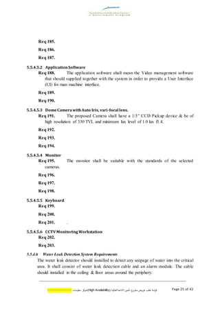 ‫اسة‬‫ر‬‫ك‬‫ع‬‫مشرو‬ ‫عروض‬ ‫طلب‬( ‫العالية‬ ‫االتاحة‬ ‫تأمين‬AvailabilityHigh)‫كز‬‫لمر‬‫معلومات‬--------------- Page 25 of 42
Req 185.
Req 186.
Req 187.
5.5.4.5.2 ApplicationSoftware
Req 188. The application software shall mean the Video management software
that should supplied together with the system in order to provide a User Interface
(UI) for man machine interface.
Req 189.
Req 190.
5.5.4.5.3 DomeCamerawithAuto Iris, vari-focal lens.
Req 191. The proposed Camera shall have a 1/3” CCD Pickup device & be of
high resolution of 330 TVL and minimum lux level of 1.0 lux f1.4.
Req 192.
Req 193.
Req 194.
5.5.4.5.4 Monitor
Req 195. The monitor shall be suitable with the standards of the selected
cameras.
Req 196.
Req 197.
Req 198.
5.5.4.5.5 Keyboard
Req 199.
Req 200.
Req 201. .
5.5.4.5.6 CCTV MonitoringWorkstation
Req 202.
Req 203.
5.5.4.6 Water Leak Detection System Requirements
The water leak detector should installed to detect any seepage of water into the critical
area. It shall consist of water leak detection cable and an alarm module. The cable
should installed in the ceiling & floor areas around the periphery.
 