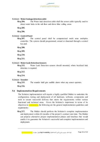 ‫اسة‬‫ر‬‫ك‬‫ع‬‫مشرو‬ ‫عروض‬ ‫طلب‬( ‫العالية‬ ‫االتاحة‬ ‫تأمين‬AvailabilityHigh)‫كز‬‫لمر‬‫معلومات‬--------------- Page 26 of 42
5.5.4.6.1 Water leakagedetectioncable
Req 204. The Water leak detection cable shall the sensor cable typically used to
detect water leaks in the sub floor and above false ceiling areas.
Req 205.
Req 206.
5.5.4.6.2 Control Panel
Req 207. The control panel shall be computerized multi zone multiplex
controller. The system should programmed, armed or disarmed through a control
key pad.
Req 208.
Req 209.
Req 210.
Req 211.
5.5.4.6.3 Water Leak DetectionSensors
Req 212. Water Leak Detection sensors should mounted, where localized leak
detection is required.
Req 213.
Req 214.
5.5.4.6.4 Sounder
Req 215. The sounder shall give audible alarm when any sensor operates.
Req 216.
5.6 Implementation Requirements
The Solution implementation will require a highly qualified Bidder to undertake the
configuration, testing and deployment of all hardware, software, components and
tools to ensure successful delivery that meets the requirements within various
functional and technical areas. Given the Solution’s importance in terms of its
objectives to -------------, the following are the general implementation guidelines and
requirements:
Req 217. The Bidder should perform the Solution’s complete implementation
and deployment within (6) months of the project’s contract start date. The Bidder
can propose alternative project implementation phases and timelines that would
enable it to guarantee the Solution’s successful and complete implementation and
deployment.
 