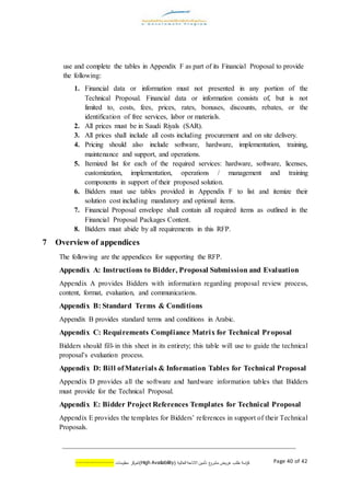 ‫اسة‬‫ر‬‫ك‬‫ع‬‫مشرو‬ ‫عروض‬ ‫طلب‬( ‫العالية‬ ‫االتاحة‬ ‫تأمين‬AvailabilityHigh)‫كز‬‫لمر‬‫معلومات‬--------------- Page 40 of 42
use and complete the tables in Appendix F as part of its Financial Proposal to provide
the following:
1. Financial data or information must not presented in any portion of the
Technical Proposal. Financial data or information consists of, but is not
limited to, costs, fees, prices, rates, bonuses, discounts, rebates, or the
identification of free services, labor or materials.
2. All prices must be in Saudi Riyals (SAR).
3. All prices shall include all costs including procurement and on site delivery.
4. Pricing should also include software, hardware, implementation, training,
maintenance and support, and operations.
5. Itemized list for each of the required services: hardware, software, licenses,
customization, implementation, operations / management and training
components in support of their proposed solution.
6. Bidders must use tables provided in Appendix F to list and itemize their
solution cost including mandatory and optional items.
7. Financial Proposal envelope shall contain all required items as outlined in the
Financial Proposal Packages Content.
8. Bidders must abide by all requirements in this RFP.
7 Overview of appendices
The following are the appendices for supporting the RFP.
Appendix A: Instructions to Bidder, Proposal Submission and Evaluation
Appendix A provides Bidders with information regarding proposal review process,
content, format, evaluation, and communications.
Appendix B: Standard Terms & Conditions
Appendix B provides standard terms and conditions in Arabic.
Appendix C: Requirements Compliance Matrix for Technical Proposal
Bidders should fill-in this sheet in its entirety; this table will use to guide the technical
proposal’s evaluation process.
Appendix D: Bill ofMaterials & Information Tables for Technical Proposal
Appendix D provides all the software and hardware information tables that Bidders
must provide for the Technical Proposal.
Appendix E: Bidder Project References Templates for Technical Proposal
Appendix E provides the templates for Bidders’ references in support of their Technical
Proposals.
 