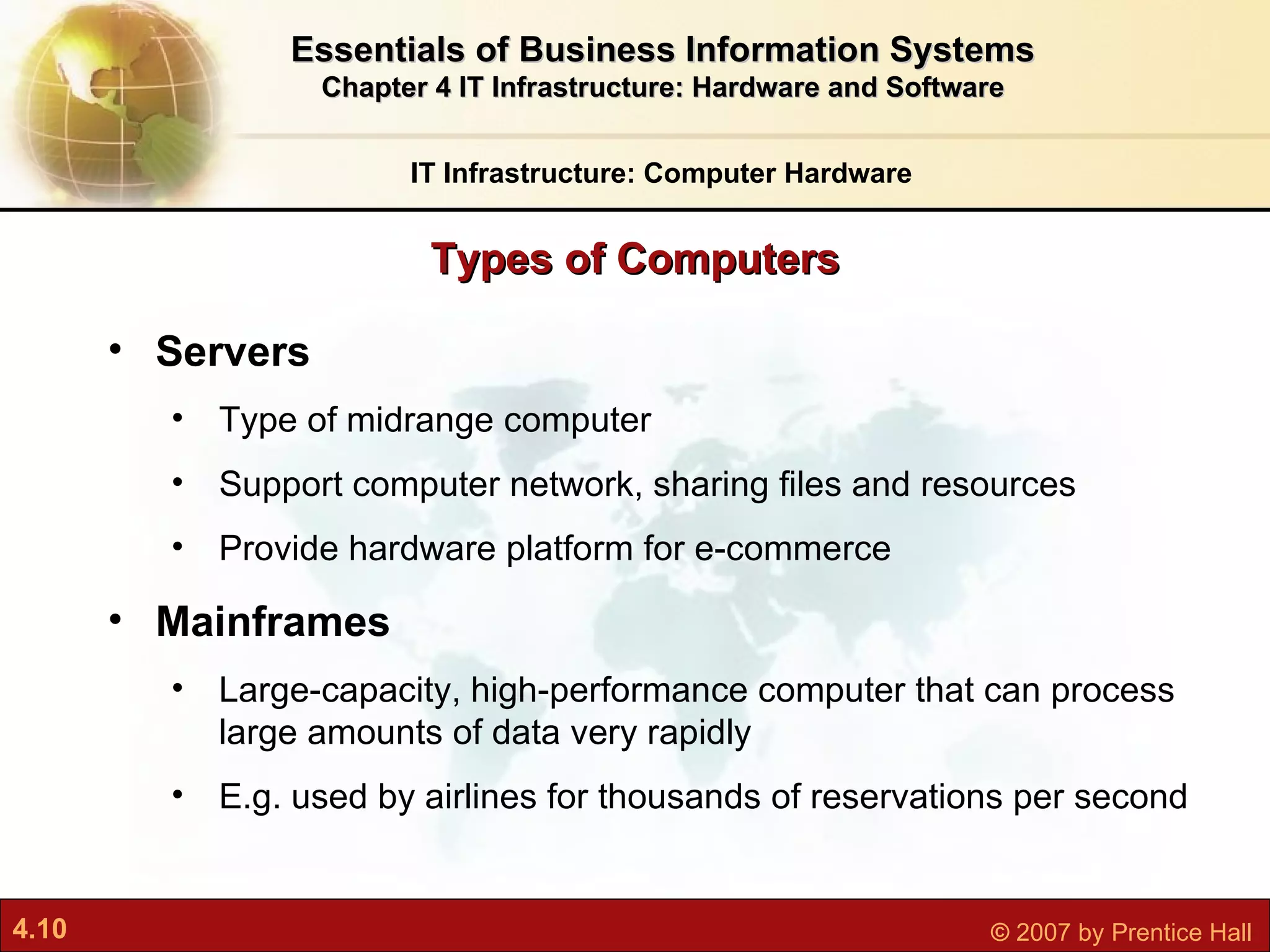 Servers Type of midrange computer Support computer network, sharing files and resources Provide hardware platform for e-commerce Mainframes L arge-capacity, high-performance computer that can process large amounts of data very rapidly E.g. used by airlines for thousands of reservations per second Types of Computers IT Infrastructure: Computer Hardware Essentials of Business Information Systems Chapter 4 IT Infrastructure: Hardware and Software 