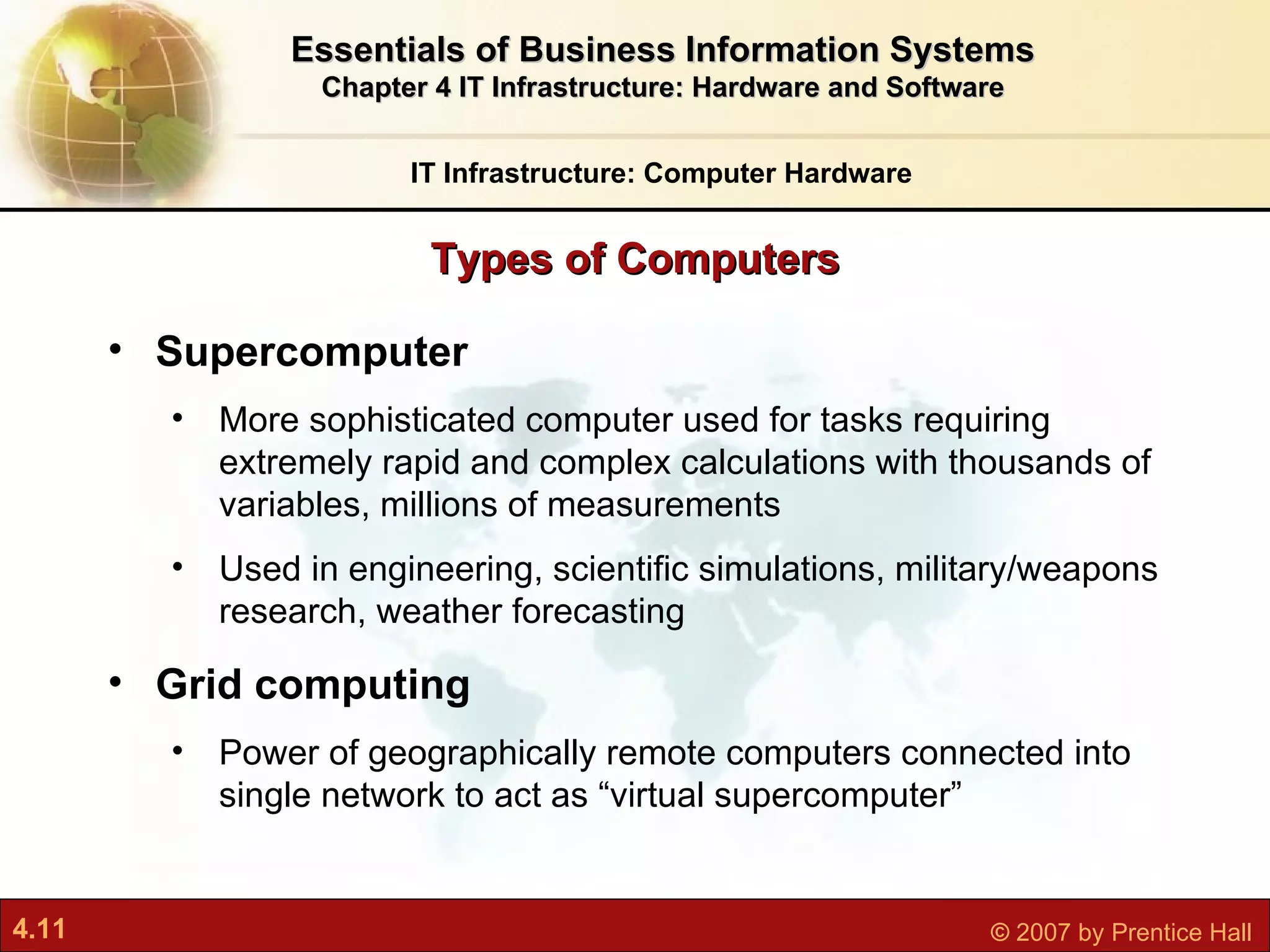 Supercomputer M ore sophisticated computer used for tasks requiring extremely rapid and complex calculations with thousands of variables, millions of measurements Used in engineering, scientific simulations, military/weapons research, weather forecasting Grid computing Power of geographically remote computers connected into single network to act as “virtual supercomputer” Types of Computers IT Infrastructure: Computer Hardware Essentials of Business Information Systems Chapter 4 IT Infrastructure: Hardware and Software 