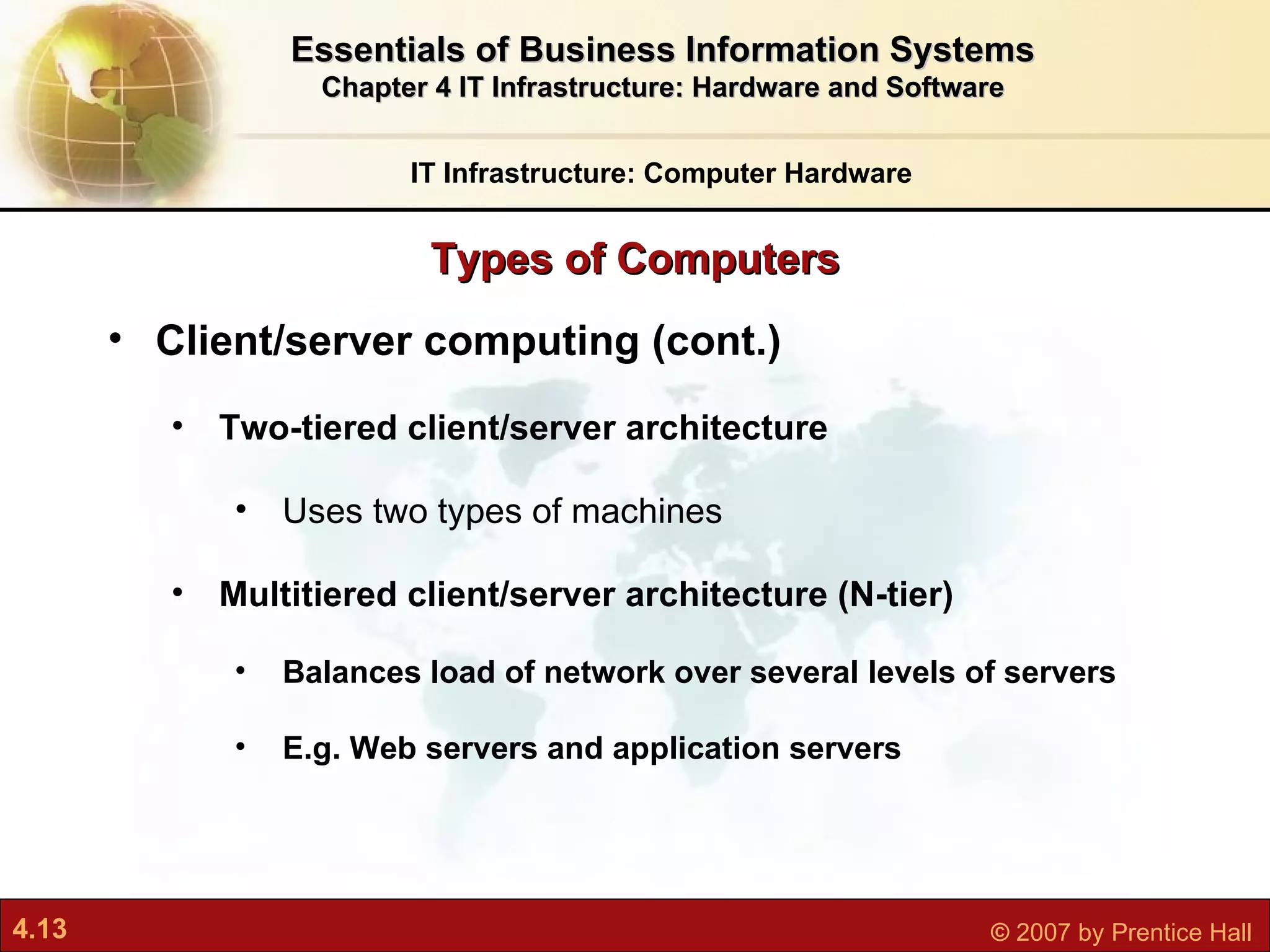 Client/server computing (cont.) Two-tiered client/server architecture Uses two types of machines Multitiered client/server architecture (N-tier) Balances load of network over several levels of servers E.g. Web servers and application servers Types of Computers IT Infrastructure: Computer Hardware Essentials of Business Information Systems Chapter 4 IT Infrastructure: Hardware and Software 